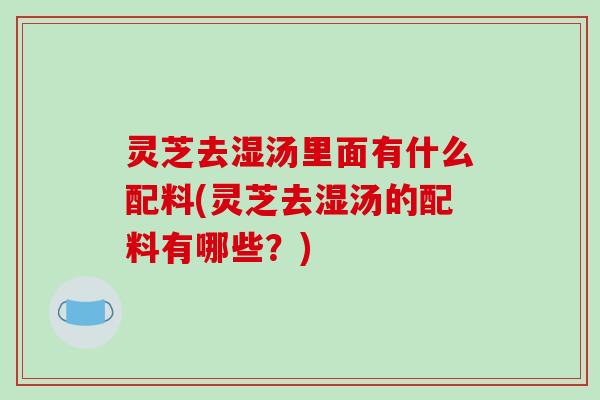 灵芝去湿汤里面有什么配料(灵芝去湿汤的配料有哪些?)