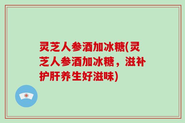 灵芝人参酒加冰糖(灵芝人参酒加冰糖,滋补护肝养生好滋味)