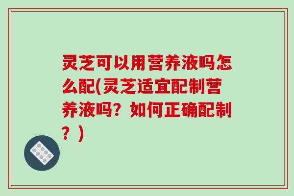 灵芝可以用营养液吗怎么配(灵芝适宜配制营养液吗?如何正确配制?)