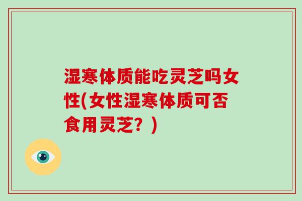 湿寒体质能吃灵芝吗女性(女性湿寒体质可否食用灵芝?)