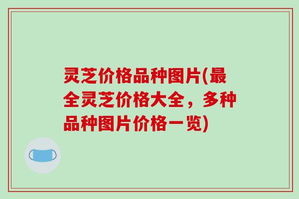 灵芝价格品种图片(最全灵芝价格大全,多种品种图片价格一览)
