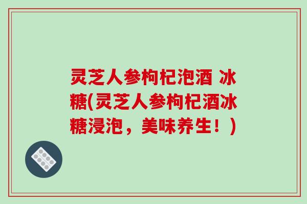 灵芝人参枸杞泡酒 冰糖(灵芝人参枸杞酒冰糖浸泡,美味养生!)