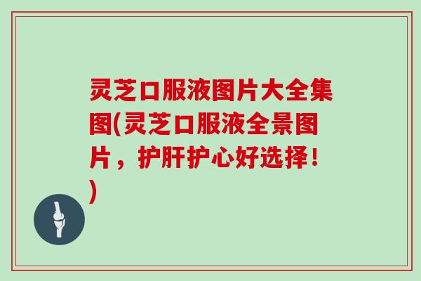 灵芝口服液图片大全集图(灵芝口服液全景图片,护肝护心好选择!)