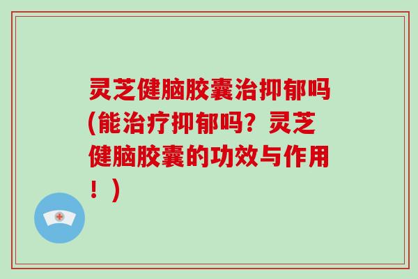 灵芝健脑胶囊治抑郁吗(能治疗抑郁吗？灵芝健脑胶囊的功效与作用！)