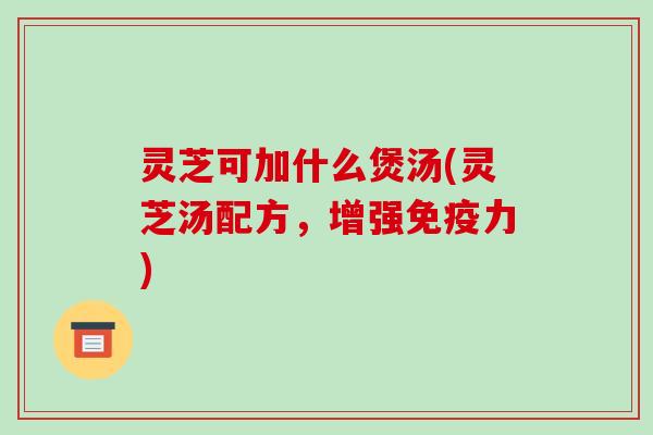 灵芝可加什么煲汤(灵芝汤配方,增强免疫力)