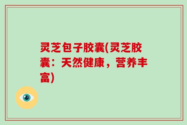 灵芝包子胶囊(灵芝胶囊:天然健康,营养丰富)