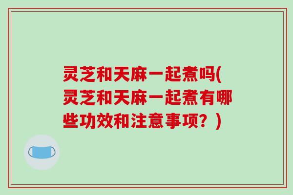 灵芝和天麻一起煮吗(灵芝和天麻一起煮有哪些功效和注意事项？)