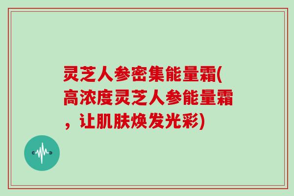 灵芝人参密集能量霜(高浓度灵芝人参能量霜,让肌肤焕发光彩)