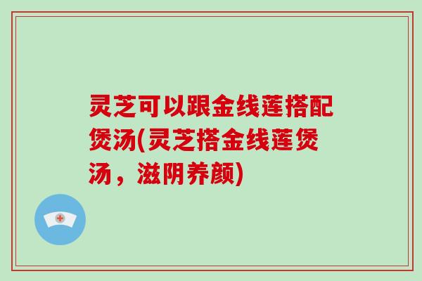 灵芝可以跟金线莲搭配煲汤(灵芝搭金线莲煲汤，滋阴养颜)