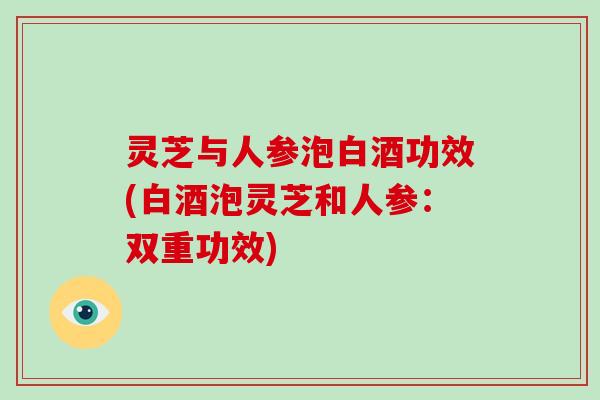 灵芝与人参泡白酒功效(白酒泡灵芝和人参：双重功效)