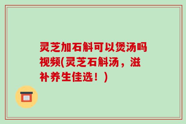 灵芝加石斛可以煲汤吗视频(灵芝石斛汤,滋补养生佳选!)
