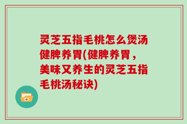灵芝五指毛桃怎么煲汤健脾养胃(健脾养胃,美味又养生的灵芝五指毛桃汤秘诀)
