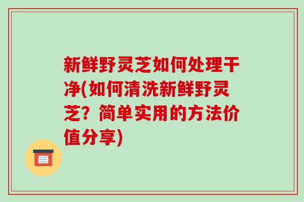 新鲜野灵芝如何处理干净(如何清洗新鲜野灵芝？简单实用的方法价值分享)