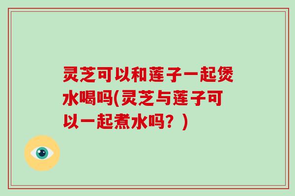 灵芝可以和莲子一起煲水喝吗(灵芝与莲子可以一起煮水吗？)