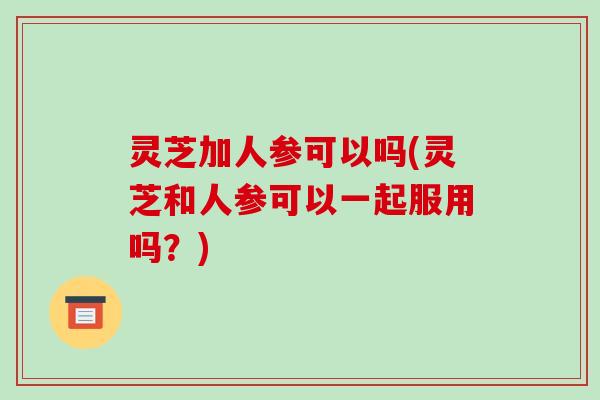 灵芝加人参可以吗(灵芝和人参可以一起服用吗?)