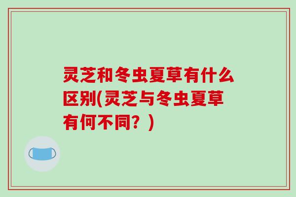 灵芝和冬虫夏草有什么区别(灵芝与冬虫夏草有何不同？)