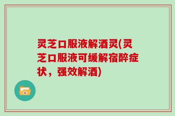 灵芝口服液解酒灵(灵芝口服液可缓解宿醉症状，强效解酒)