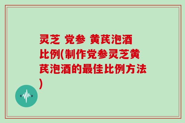 灵芝 党参 黄芪泡酒比例(制作党参灵芝黄芪泡酒的最佳比例方法)