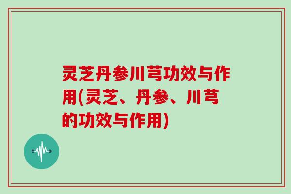 灵芝丹参川芎功效与作用(灵芝、丹参、川芎的功效与作用)