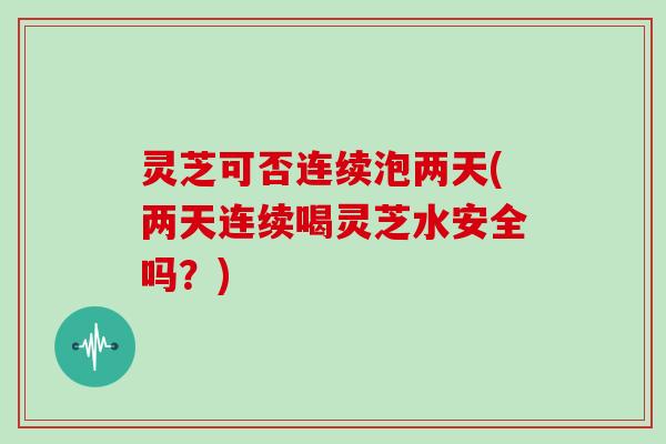 灵芝可否连续泡两天(两天连续喝灵芝水安全吗？)