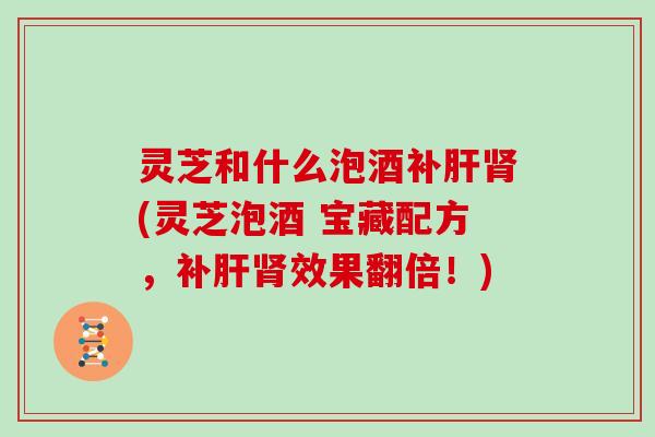 灵芝和什么泡酒补肝肾(灵芝泡酒 宝藏配方，补肝肾效果翻倍！)