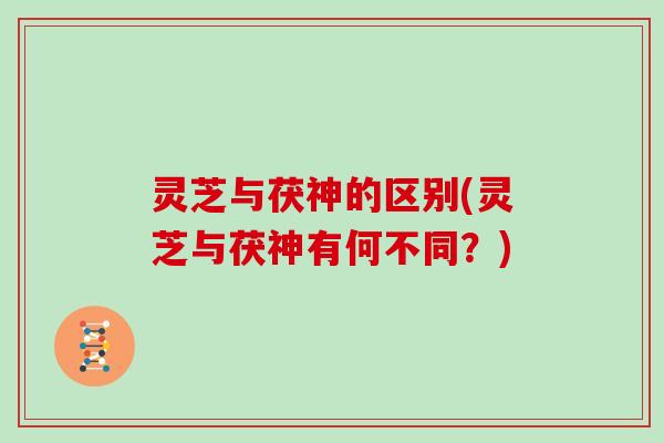 灵芝与茯神的区别(灵芝与茯神有何不同?)