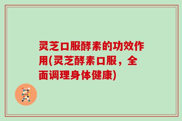 灵芝口服酵素的功效作用(灵芝酵素口服，全面调理身体健康)