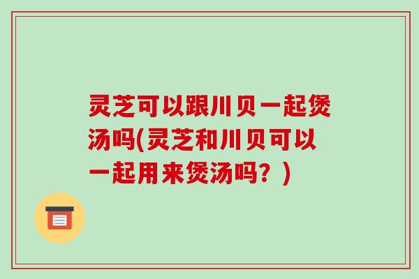 灵芝可以跟川贝一起煲汤吗(灵芝和川贝可以一起用来煲汤吗?)