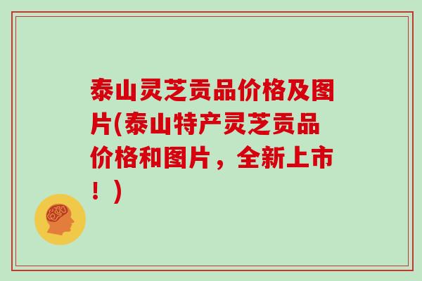 泰山灵芝贡品价格及图片(泰山特产灵芝贡品价格和图片,全新上市!)