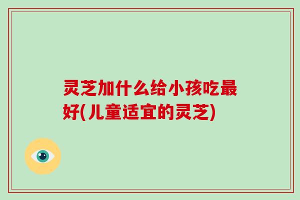 灵芝加什么给小孩吃最好(儿童适宜的灵芝)