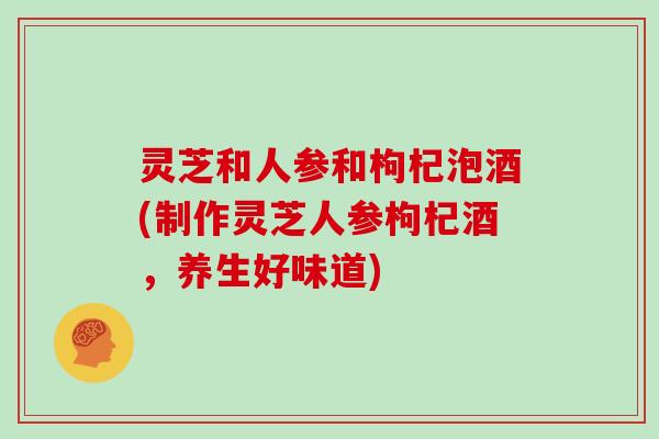 灵芝和人参和枸杞泡酒(制作灵芝人参枸杞酒，养生好味道)