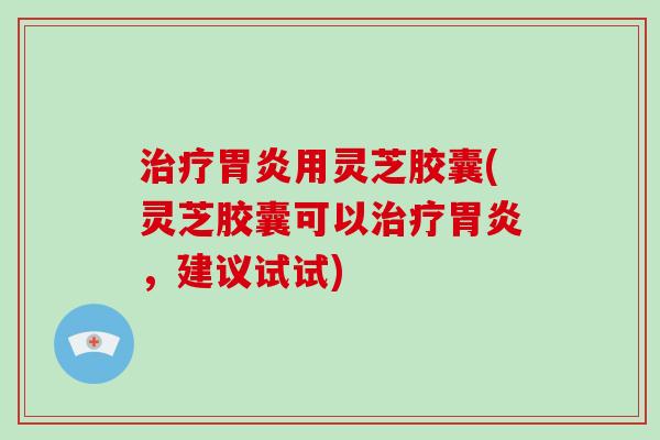 治疗胃炎用灵芝胶囊(灵芝胶囊可以治疗胃炎，建议试试)