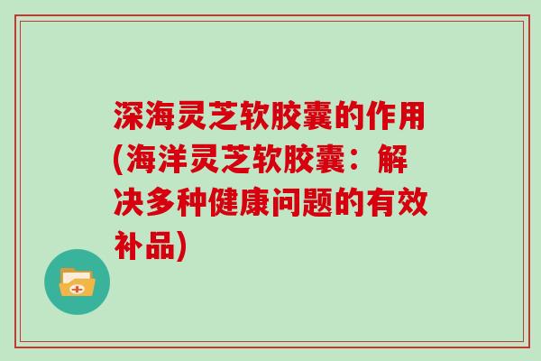 深海灵芝软胶囊的作用(海洋灵芝软胶囊:解决多种健康问题的有效补品)