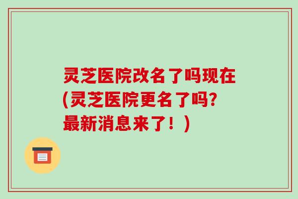 灵芝医院改名了吗现在(灵芝医院更名了吗？最新消息来了！)