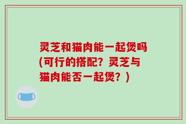 灵芝和猫肉能一起煲吗(可行的搭配？灵芝与猫肉能否一起煲？)