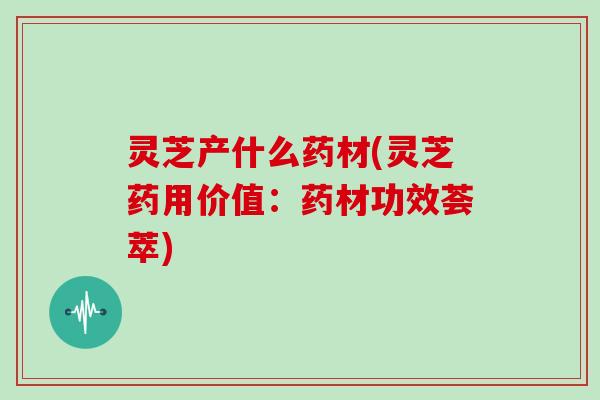 灵芝产什么药材(灵芝药用价值:药材功效荟萃)