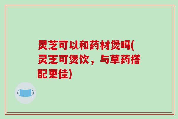 灵芝可以和药材煲吗(灵芝可煲饮,与草药搭配更佳)