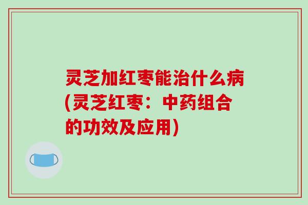 灵芝加红枣能治什么病(灵芝红枣:中药组合的功效及应用)