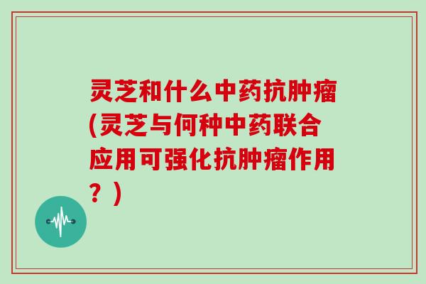 灵芝和什么中药抗肿瘤(灵芝与何种中药联合应用可强化抗肿瘤作用？)