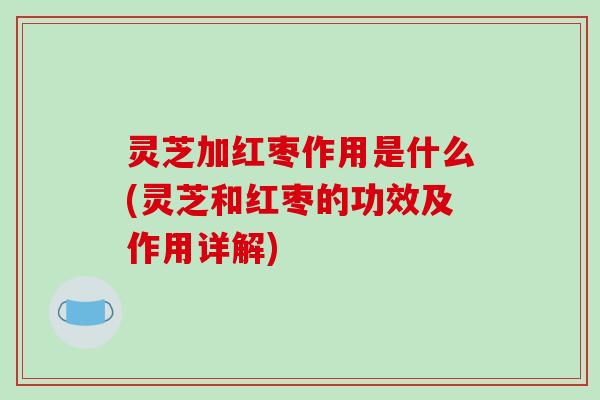 灵芝加红枣作用是什么(灵芝和红枣的功效及作用详解)