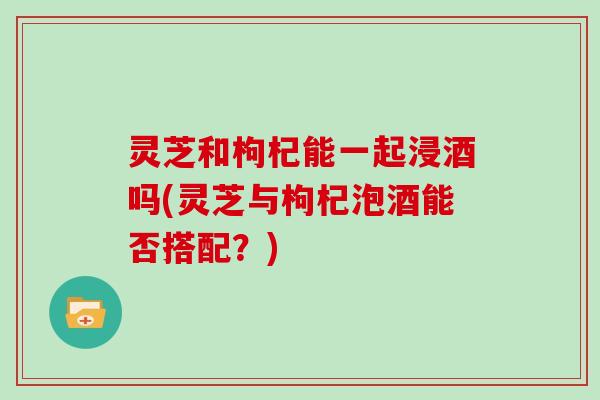 灵芝和枸杞能一起浸酒吗(灵芝与枸杞泡酒能否搭配?)