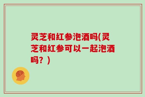 灵芝和红参泡酒吗(灵芝和红参可以一起泡酒吗?)