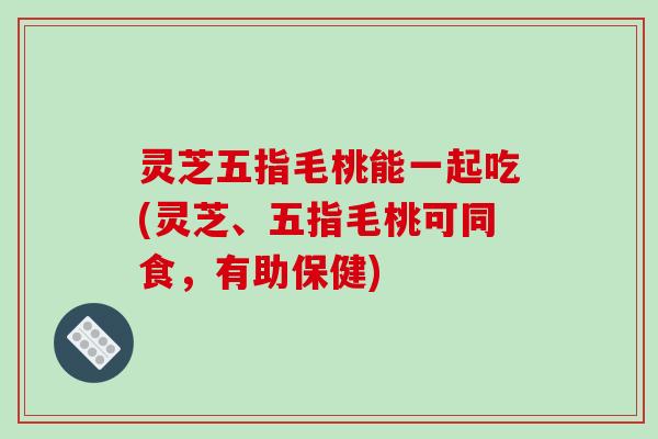 灵芝五指毛桃能一起吃(灵芝、五指毛桃可同食,有助保健)