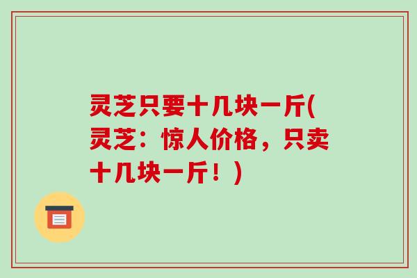 灵芝只要十几块一斤(灵芝：惊人价格，只卖十几块一斤！)