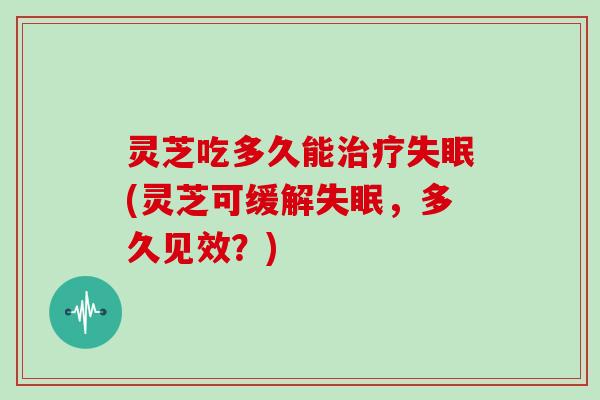 灵芝吃多久能治疗失眠(灵芝可缓解失眠,多久见效?)