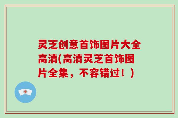 灵芝创意首饰图片大全高清(高清灵芝首饰图片全集,不容错过!)
