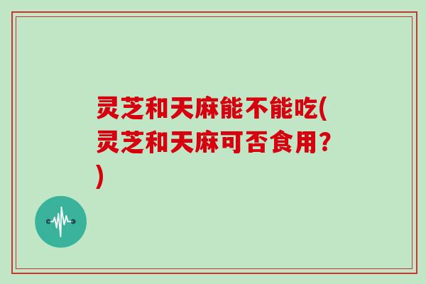 灵芝和天麻能不能吃(灵芝和天麻可否食用？)