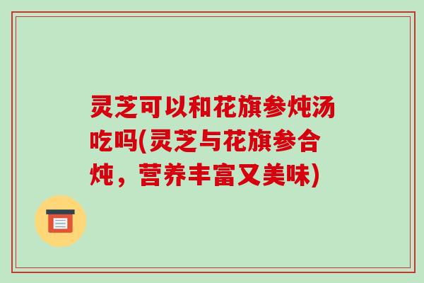 灵芝可以和花旗参炖汤吃吗(灵芝与花旗参合炖,营养丰富又美味)