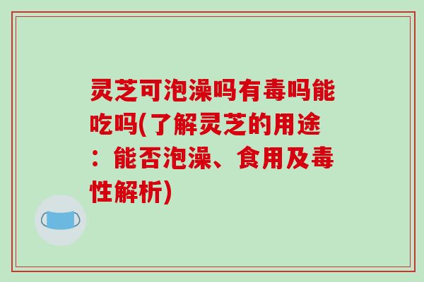 灵芝可泡澡吗有毒吗能吃吗(了解灵芝的用途：能否泡澡、食用及毒性解析)