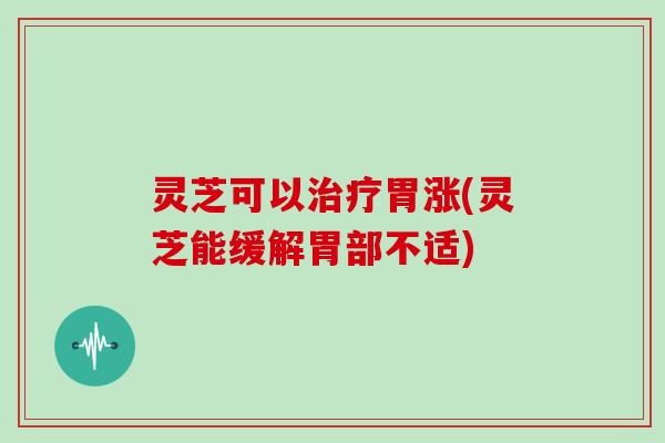 灵芝可以治疗胃涨(灵芝能缓解胃部不适)